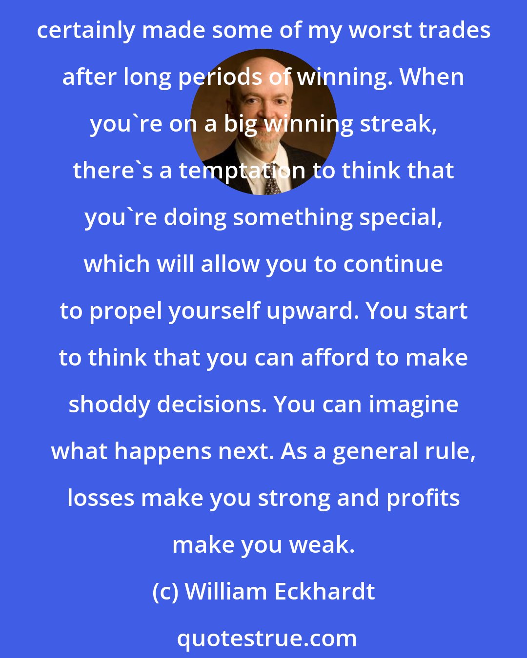 William Eckhardt: In many ways, large profits are even more insidious than large losses in terms of emotional destabilization. I think it's important not to be emotionally attached to large profits. I've certainly made some of my worst trades after long periods of winning. When you're on a big winning streak, there's a temptation to think that you're doing something special, which will allow you to continue to propel yourself upward. You start to think that you can afford to make shoddy decisions. You can imagine what happens next. As a general rule, losses make you strong and profits make you weak.