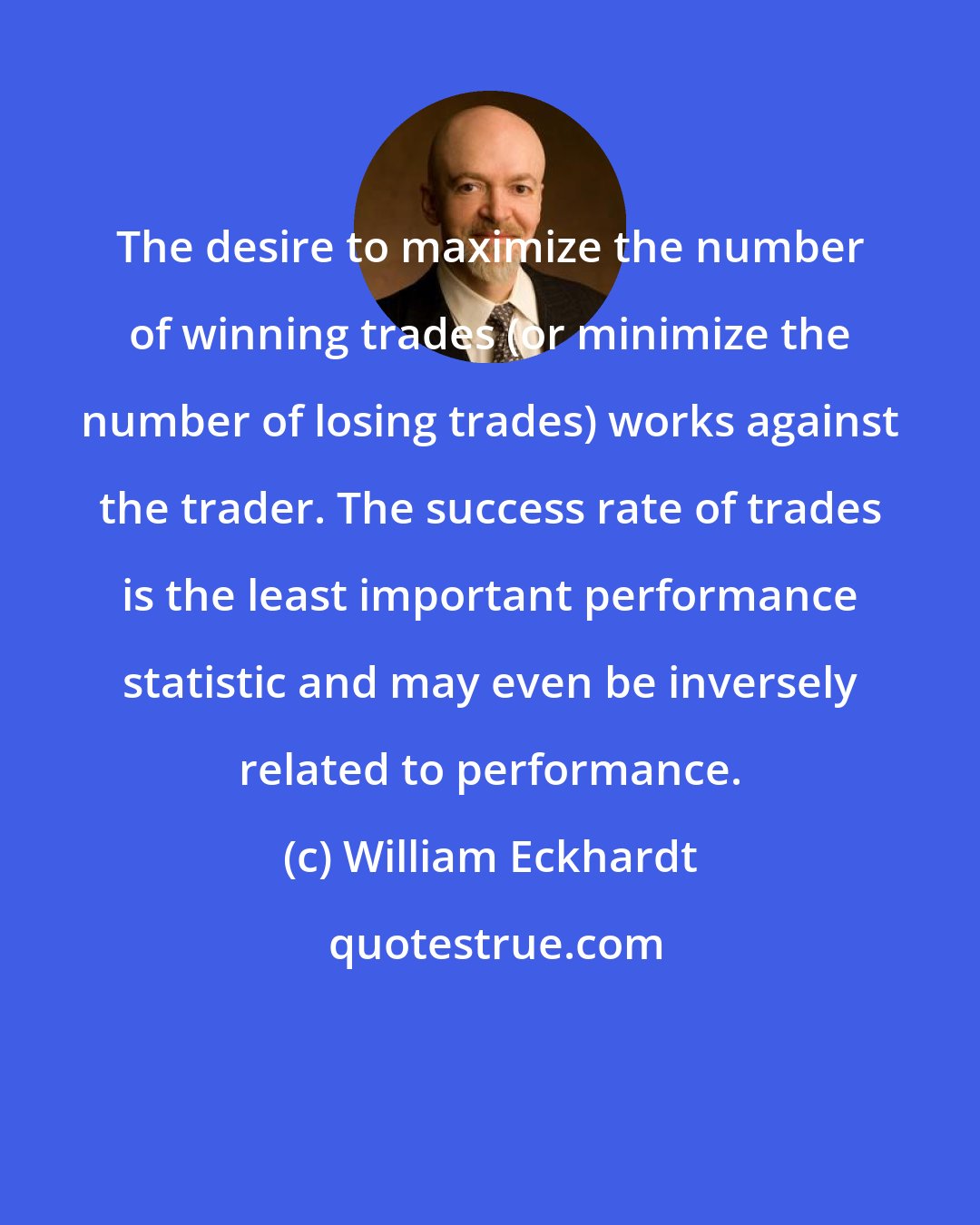 William Eckhardt: The desire to maximize the number of winning trades (or minimize the number of losing trades) works against the trader. The success rate of trades is the least important performance statistic and may even be inversely related to performance.