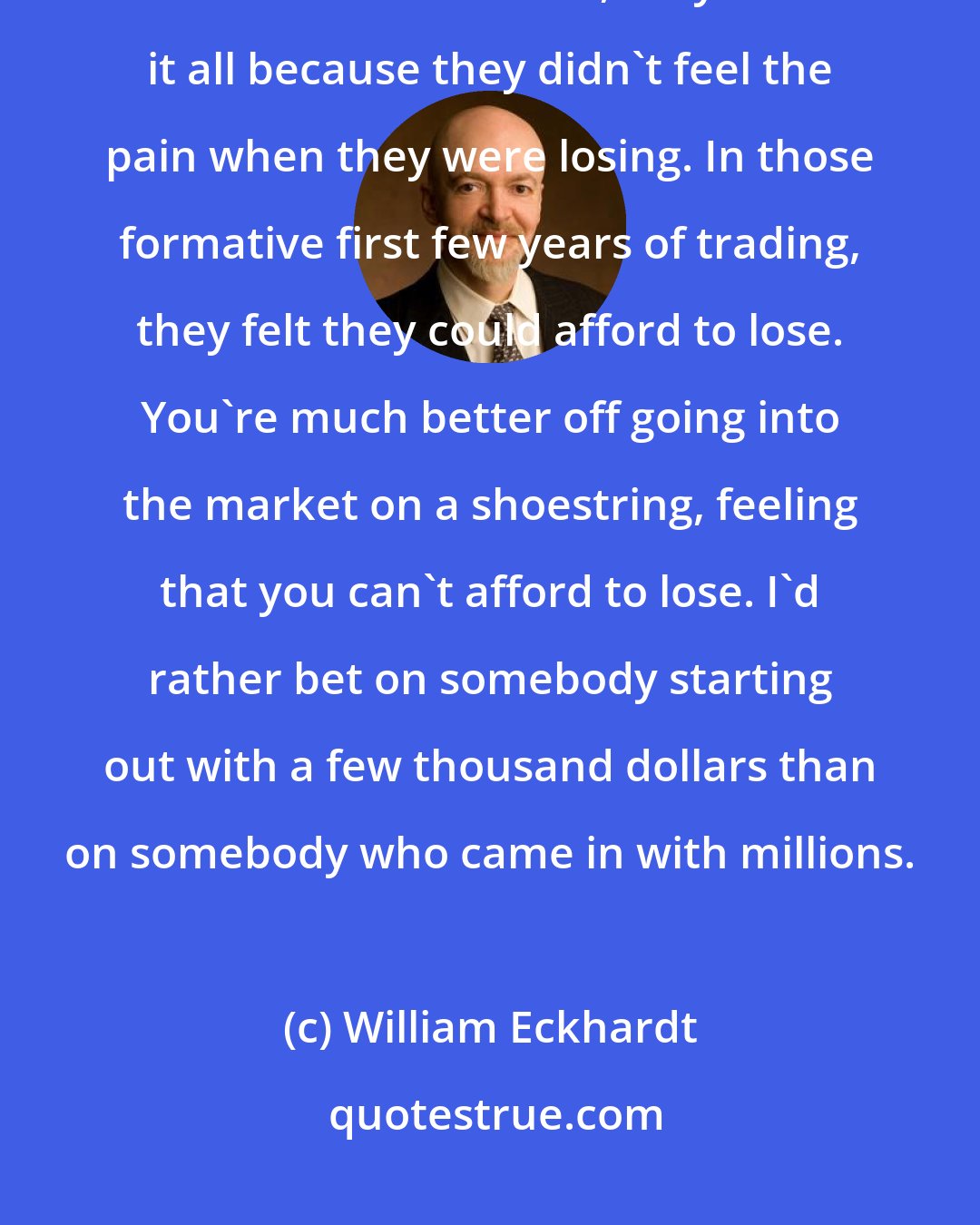 William Eckhardt: I know of a few multimillionaires who started trading with inherited wealth. In each case, they lost it all because they didn't feel the pain when they were losing. In those formative first few years of trading, they felt they could afford to lose. You're much better off going into the market on a shoestring, feeling that you can't afford to lose. I'd rather bet on somebody starting out with a few thousand dollars than on somebody who came in with millions.