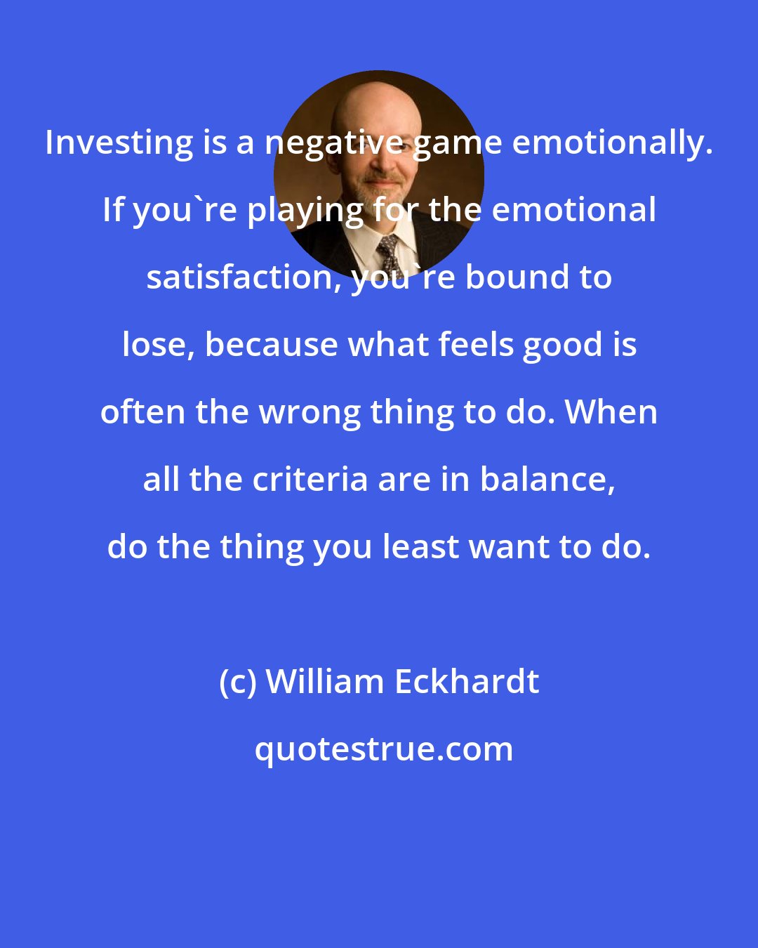 William Eckhardt: Investing is a negative game emotionally. If you're playing for the emotional satisfaction, you're bound to lose, because what feels good is often the wrong thing to do. When all the criteria are in balance, do the thing you least want to do.