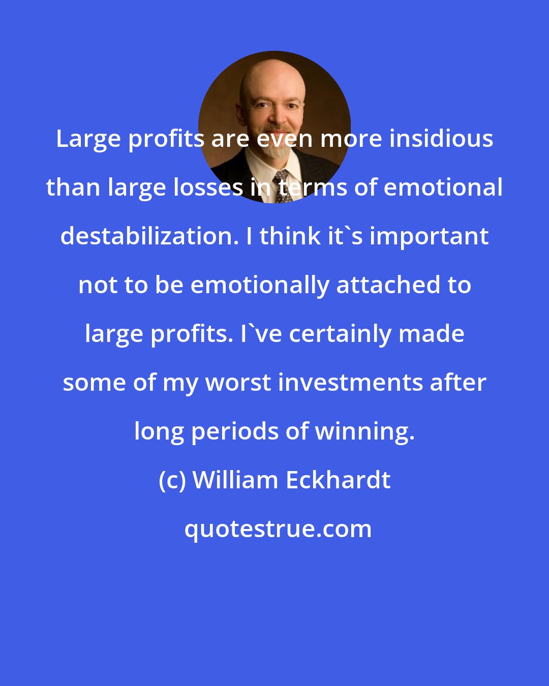 William Eckhardt: Large profits are even more insidious than large losses in terms of emotional destabilization. I think it's important not to be emotionally attached to large profits. I've certainly made some of my worst investments after long periods of winning.