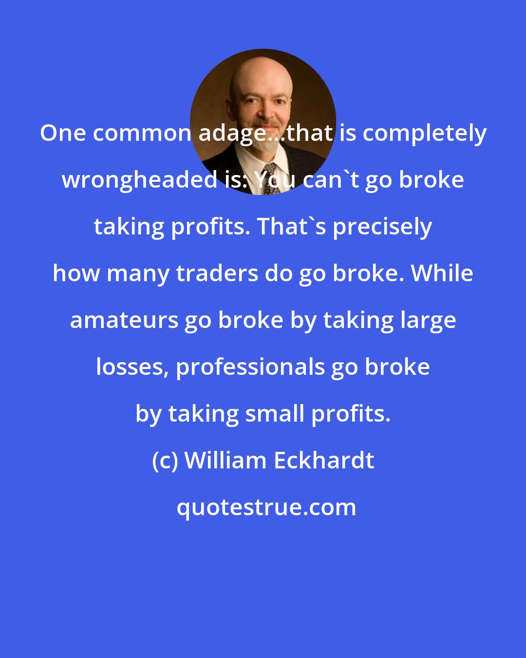 William Eckhardt: One common adage...that is completely wrongheaded is: You can't go broke taking profits. That's precisely how many traders do go broke. While amateurs go broke by taking large losses, professionals go broke by taking small profits.