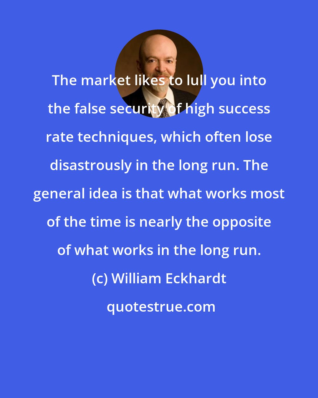 William Eckhardt: The market likes to lull you into the false security of high success rate techniques, which often lose disastrously in the long run. The general idea is that what works most of the time is nearly the opposite of what works in the long run.