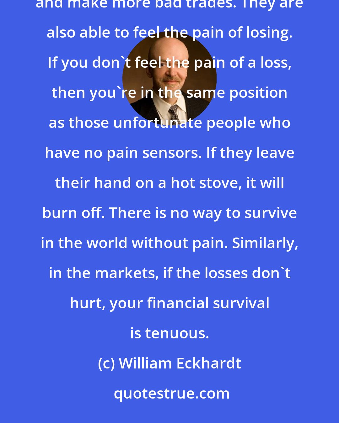 William Eckhardt: The people who survive avoid snowball scenarios in which bad trades cause them to become emotionally destabilized and make more bad trades. They are also able to feel the pain of losing. If you don't feel the pain of a loss, then you're in the same position as those unfortunate people who have no pain sensors. If they leave their hand on a hot stove, it will burn off. There is no way to survive in the world without pain. Similarly, in the markets, if the losses don't hurt, your financial survival is tenuous.