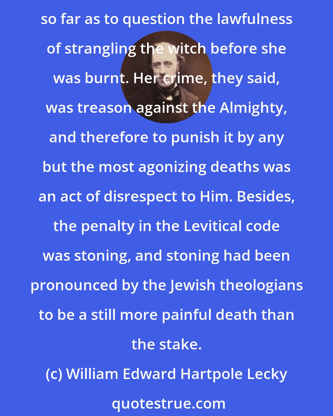 William Edward Hartpole Lecky: On the Continent, every attempt to substitute a lighter punishment for death was fiercely denounced as a direct violation of the Divine law. Indeed, some persons went so far as to question the lawfulness of strangling the witch before she was burnt. Her crime, they said, was treason against the Almighty, and therefore to punish it by any but the most agonizing deaths was an act of disrespect to Him. Besides, the penalty in the Levitical code was stoning, and stoning had been pronounced by the Jewish theologians to be a still more painful death than the stake.