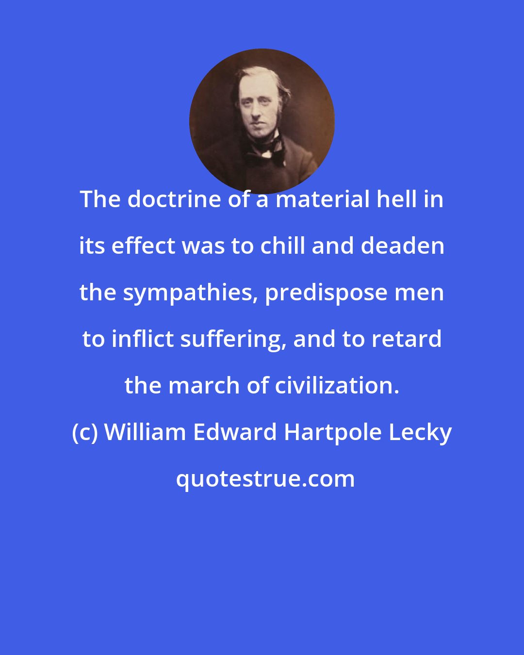 William Edward Hartpole Lecky: The doctrine of a material hell in its effect was to chill and deaden the sympathies, predispose men to inflict suffering, and to retard the march of civilization.