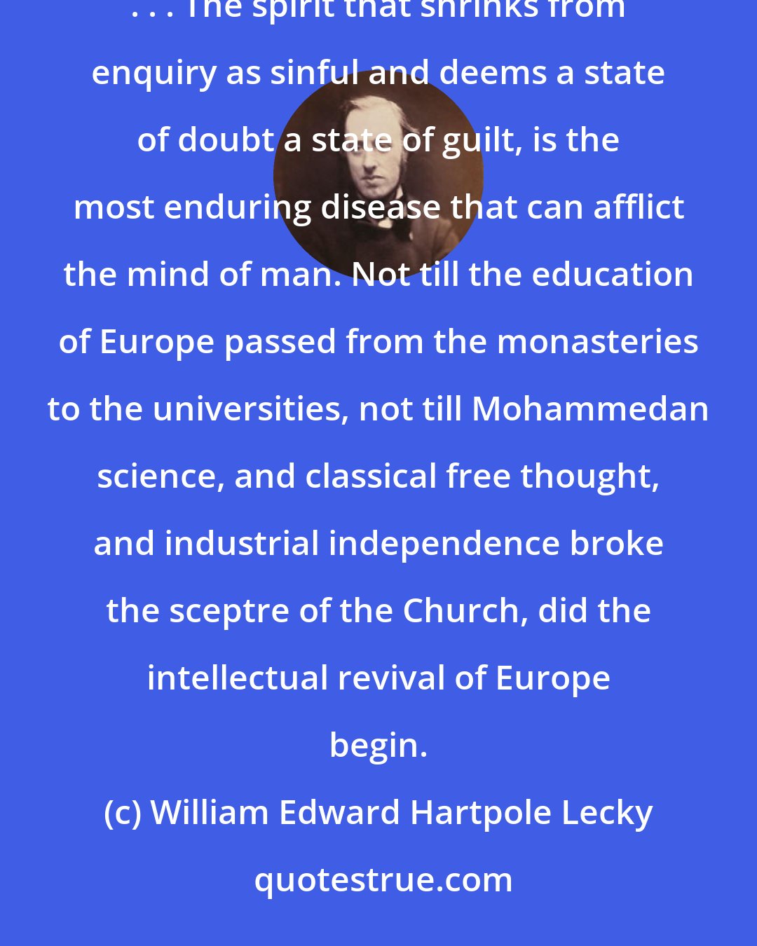 William Edward Hartpole Lecky: The period of Catholic ascendancy was on the whole one of the most deplorable in the history of the human mind. . . . The spirit that shrinks from enquiry as sinful and deems a state of doubt a state of guilt, is the most enduring disease that can afflict the mind of man. Not till the education of Europe passed from the monasteries to the universities, not till Mohammedan science, and classical free thought, and industrial independence broke the sceptre of the Church, did the intellectual revival of Europe begin.