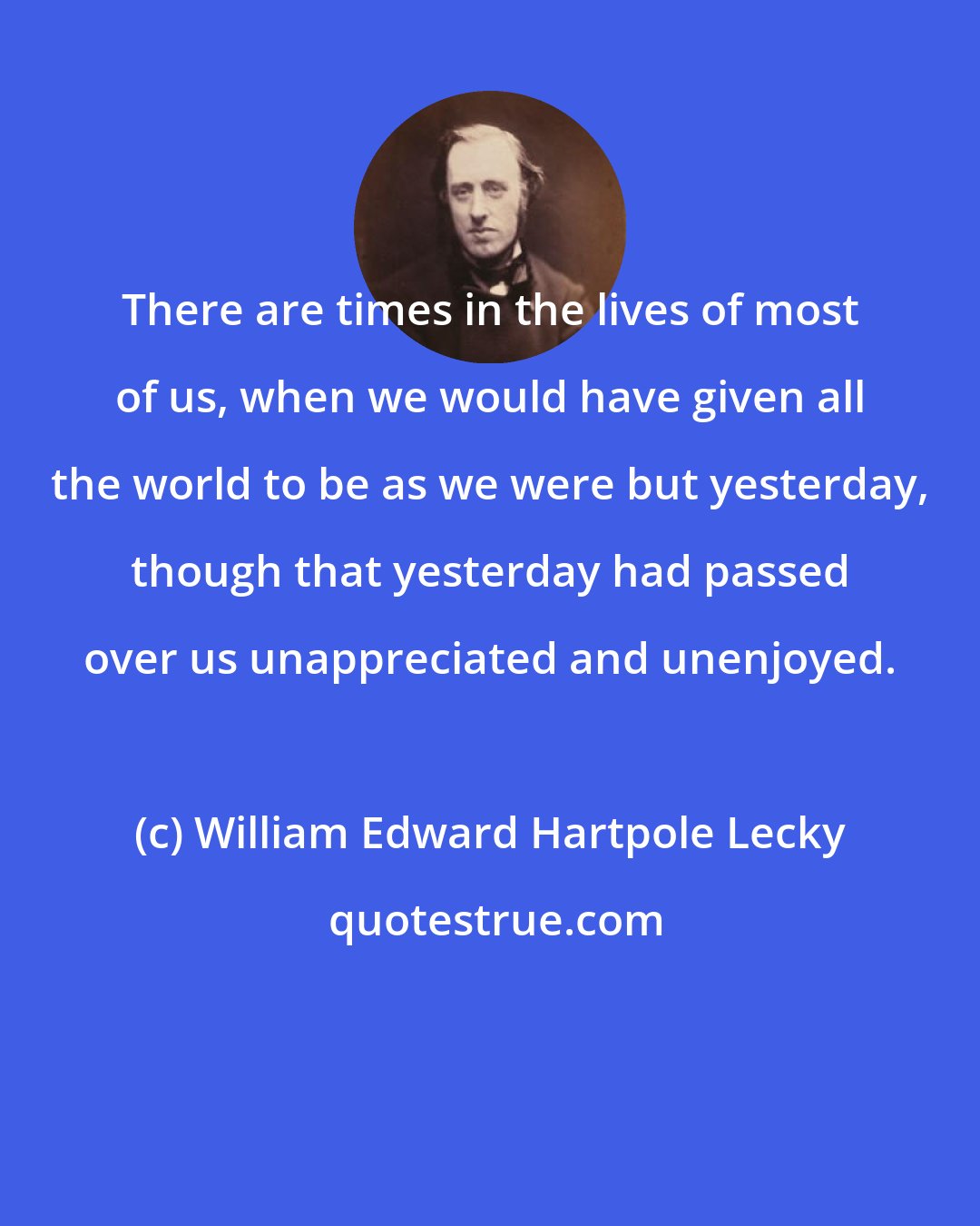 William Edward Hartpole Lecky: There are times in the lives of most of us, when we would have given all the world to be as we were but yesterday, though that yesterday had passed over us unappreciated and unenjoyed.