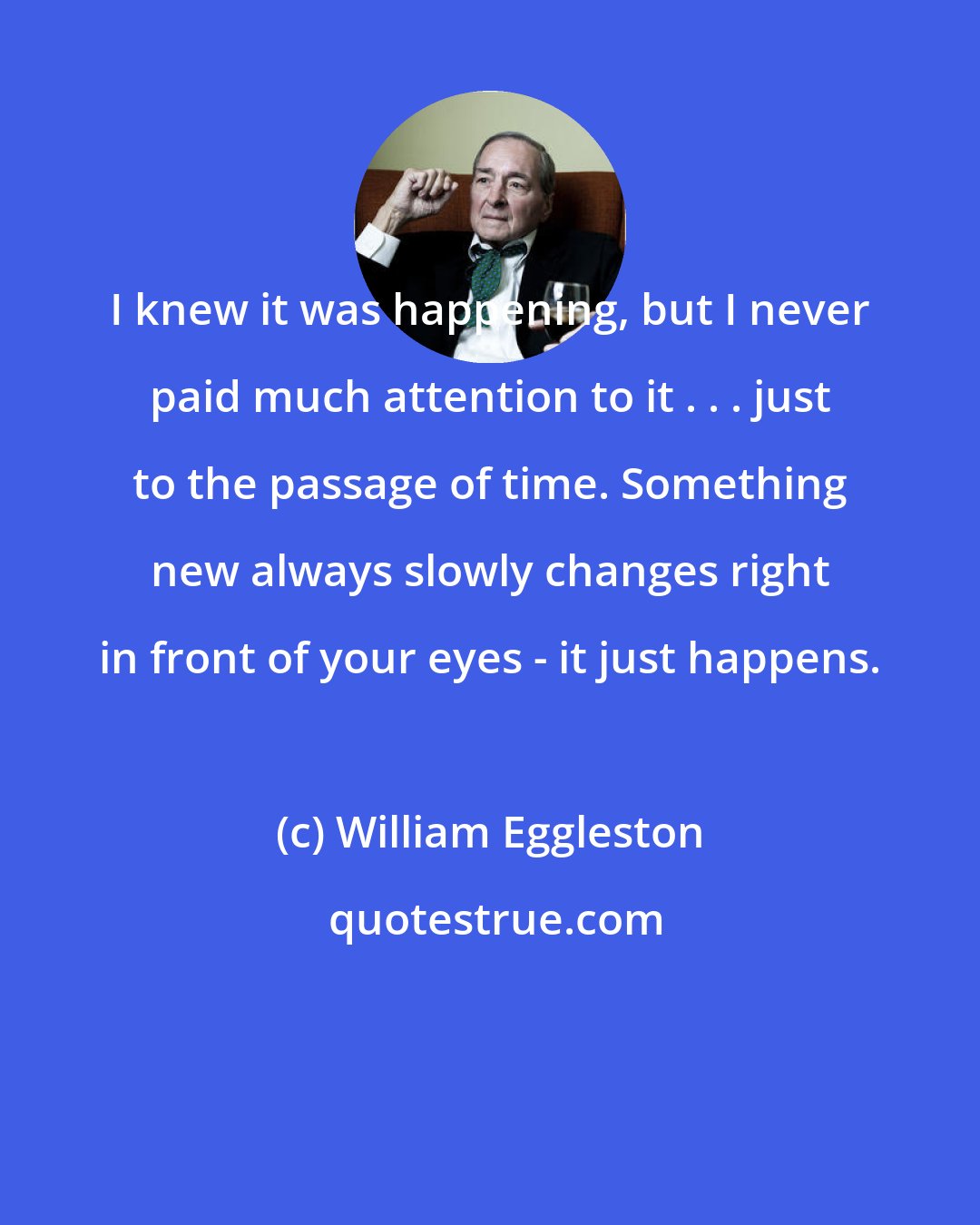 William Eggleston: I knew it was happening, but I never paid much attention to it . . . just to the passage of time. Something new always slowly changes right in front of your eyes - it just happens.