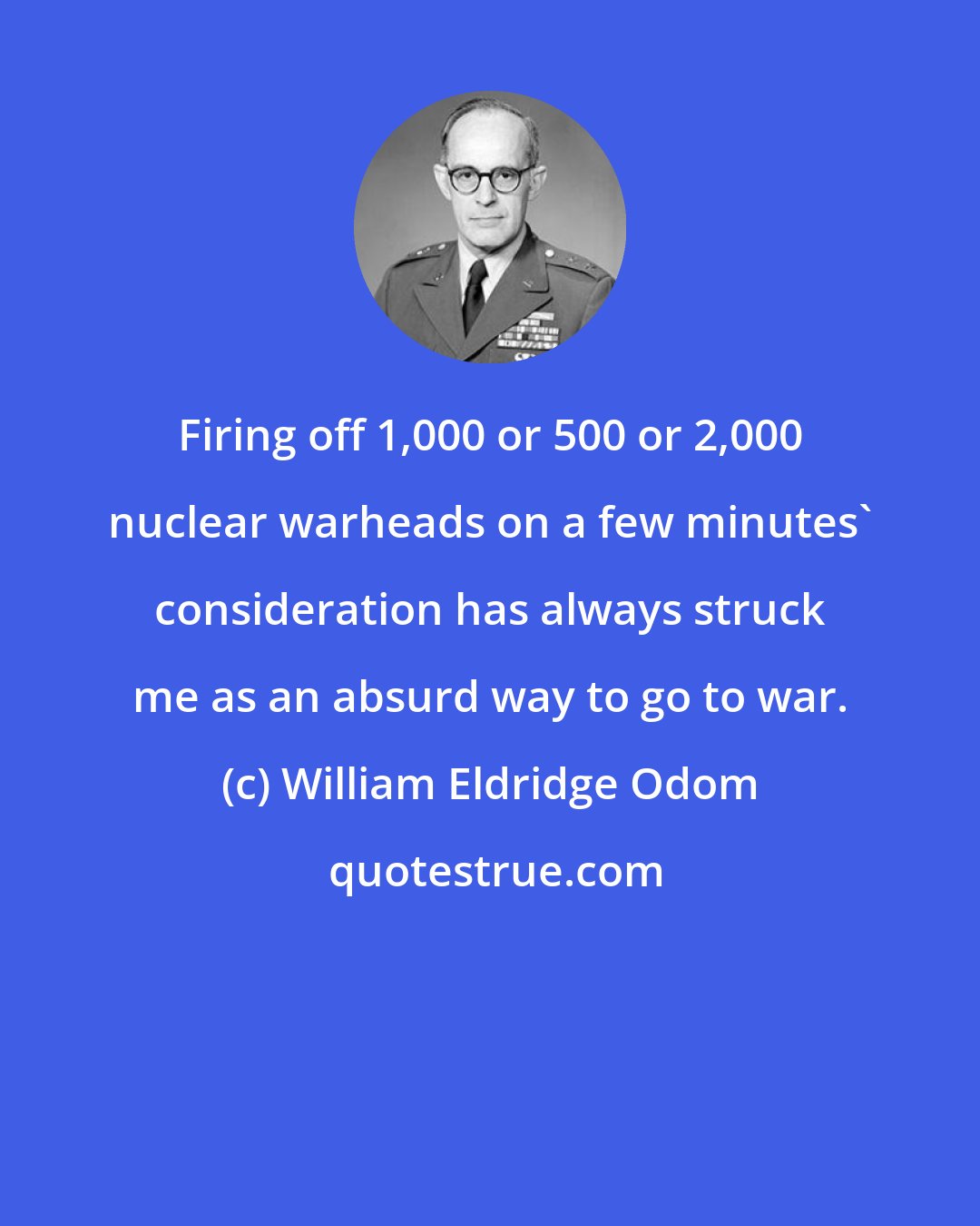 William Eldridge Odom: Firing off 1,000 or 500 or 2,000 nuclear warheads on a few minutes' consideration has always struck me as an absurd way to go to war.