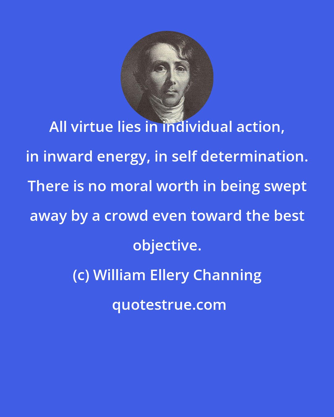 William Ellery Channing: All virtue lies in individual action, in inward energy, in self determination. There is no moral worth in being swept away by a crowd even toward the best objective.