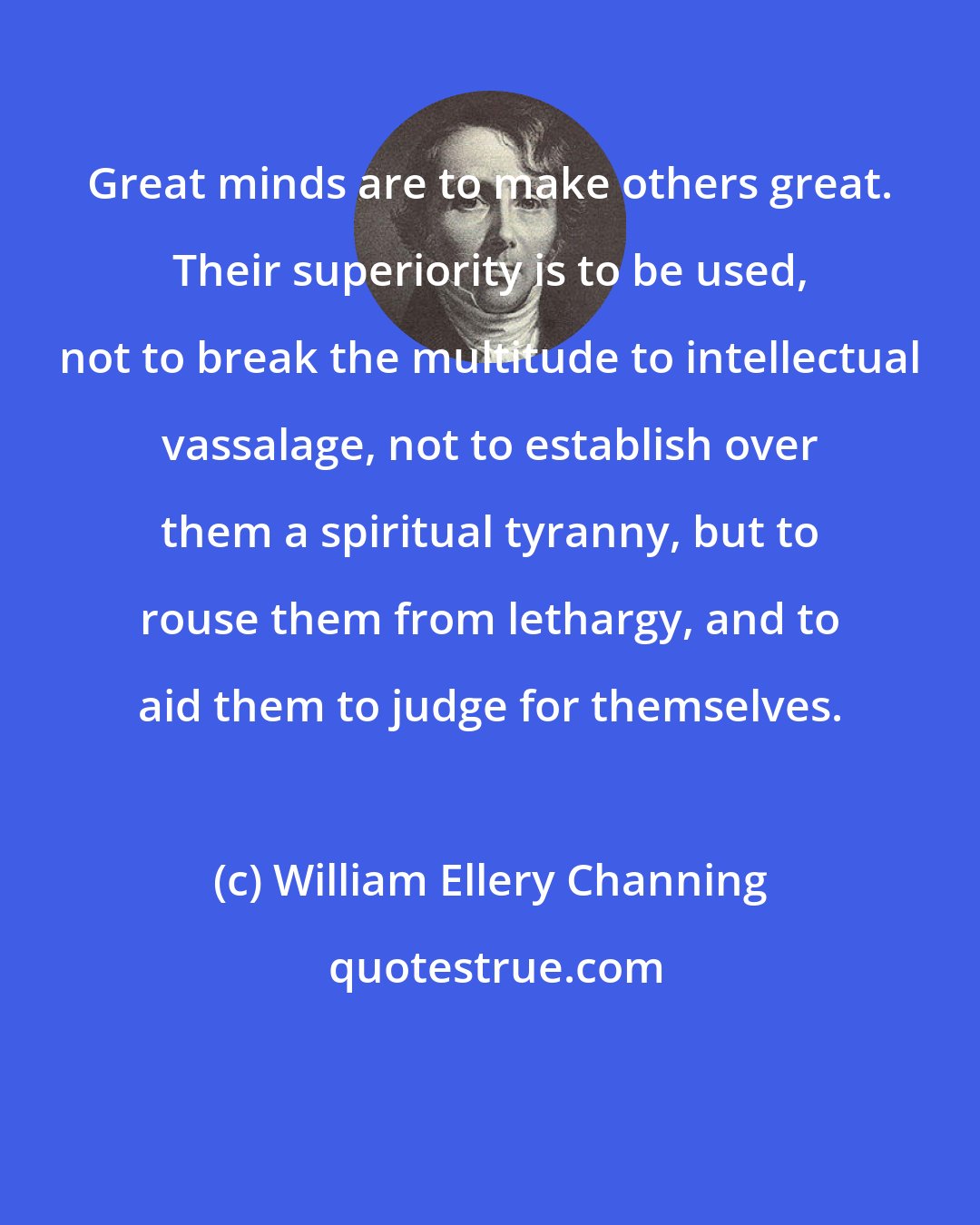 William Ellery Channing: Great minds are to make others great. Their superiority is to be used, not to break the multitude to intellectual vassalage, not to establish over them a spiritual tyranny, but to rouse them from lethargy, and to aid them to judge for themselves.