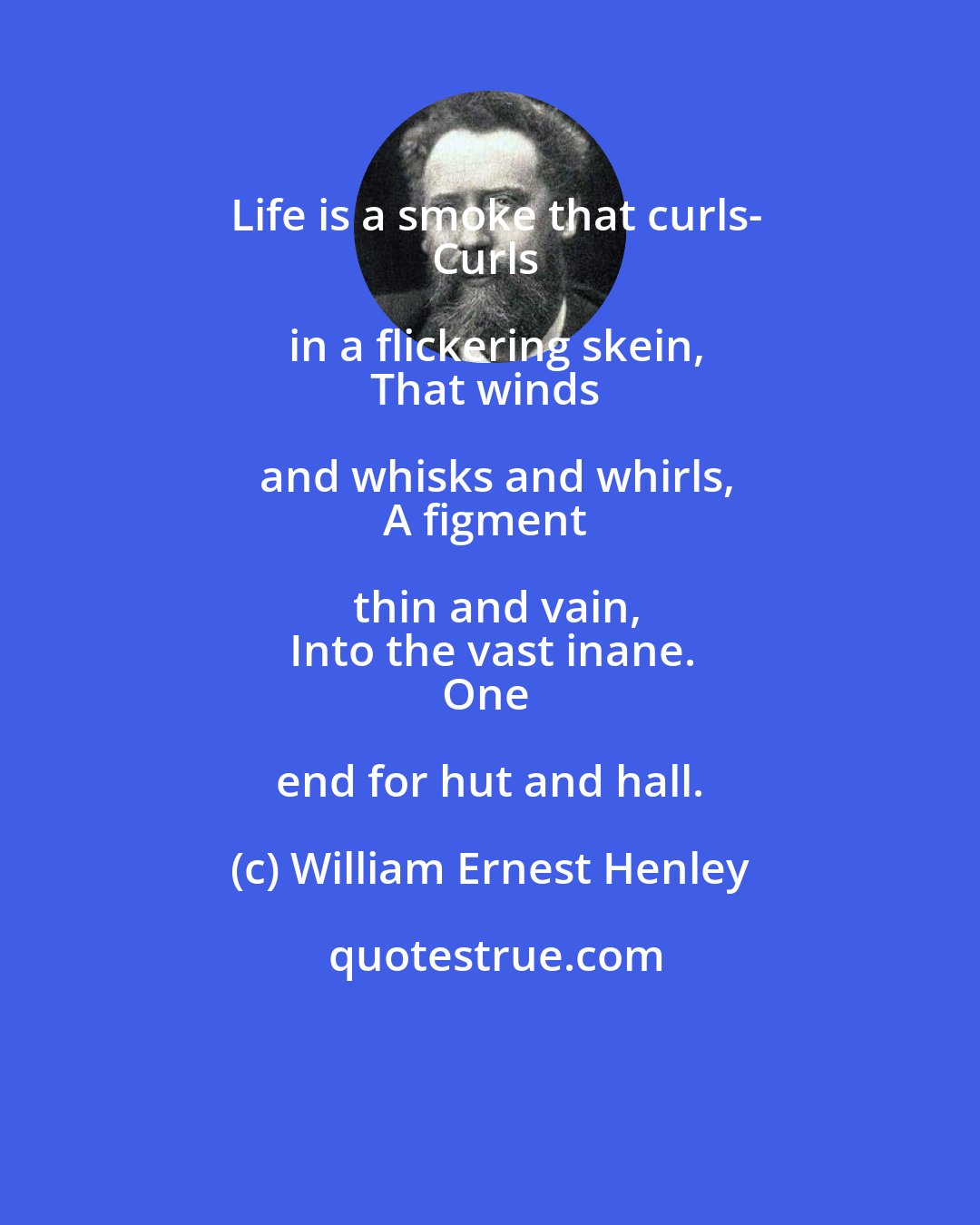 William Ernest Henley: Life is a smoke that curls-
Curls in a flickering skein,
That winds and whisks and whirls,
A figment thin and vain,
Into the vast inane.
One end for hut and hall.