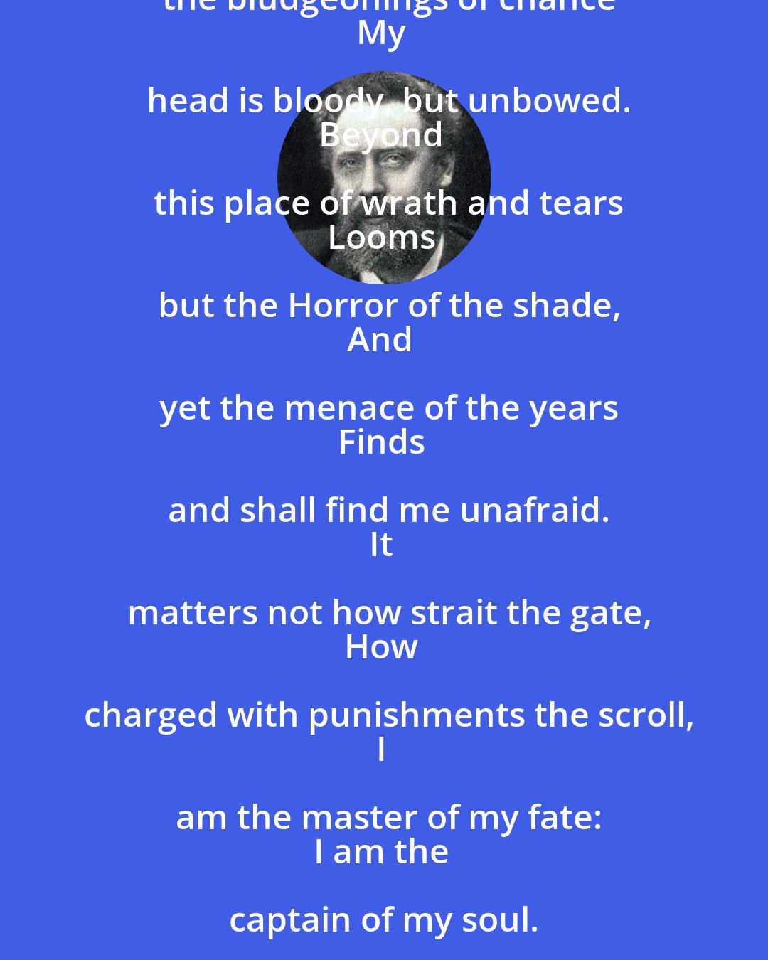 William Ernest Henley: Out of the night that covers me,
Black is the pit from pole to pole,
I thank whatever gods may be
For my unconquerable soul.
In the fell clutch of circumstance
I have not winced nor cried aloud.
Under the bludgeonings of chance
My head is bloody, but unbowed.
Beyond this place of wrath and tears
Looms but the Horror of the shade,
And yet the menace of the years
Finds and shall find me unafraid.
It matters not how strait the gate,
How charged with punishments the scroll,
I am the master of my fate:
I am the captain of my soul.
