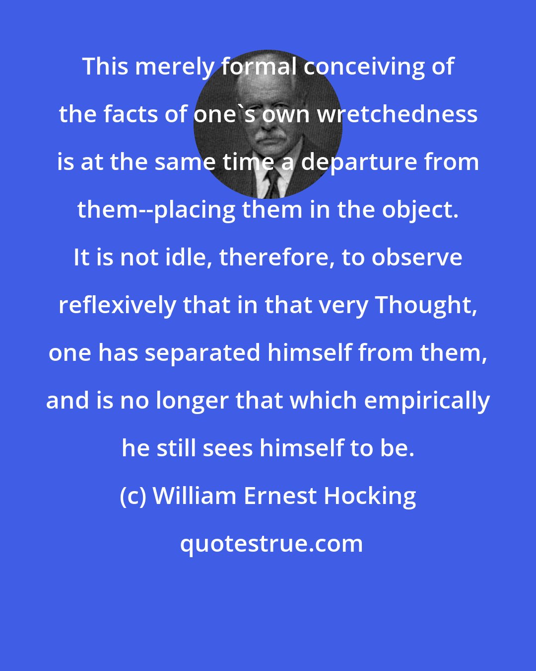 William Ernest Hocking: This merely formal conceiving of the facts of one's own wretchedness is at the same time a departure from them--placing them in the object. It is not idle, therefore, to observe reflexively that in that very Thought, one has separated himself from them, and is no longer that which empirically he still sees himself to be.