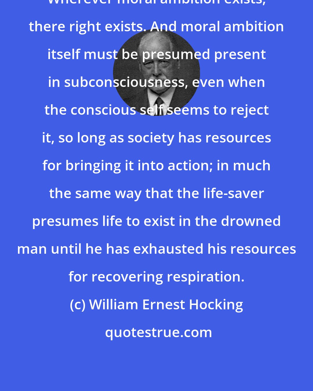 William Ernest Hocking: Wherever moral ambition exists, there right exists. And moral ambition itself must be presumed present in subconsciousness, even when the conscious self seems to reject it, so long as society has resources for bringing it into action; in much the same way that the life-saver presumes life to exist in the drowned man until he has exhausted his resources for recovering respiration.