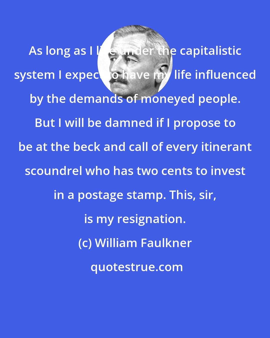 William Faulkner: As long as I live under the capitalistic system I expect to have my life influenced by the demands of moneyed people. But I will be damned if I propose to be at the beck and call of every itinerant scoundrel who has two cents to invest in a postage stamp. This, sir, is my resignation.