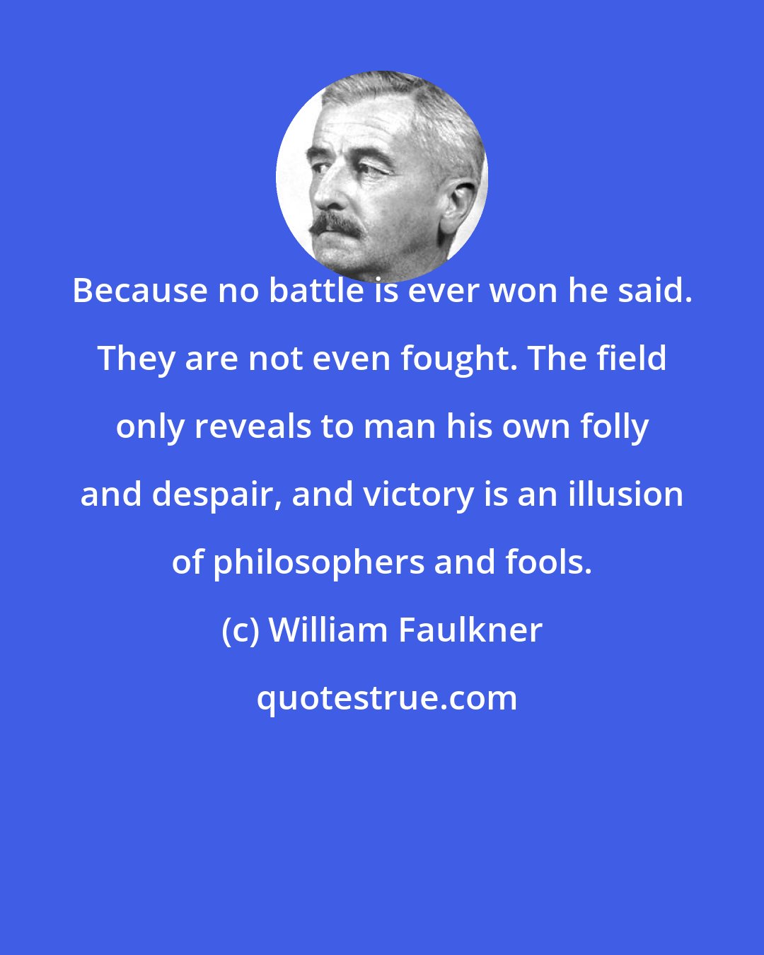 William Faulkner: Because no battle is ever won he said. They are not even fought. The field only reveals to man his own folly and despair, and victory is an illusion of philosophers and fools.