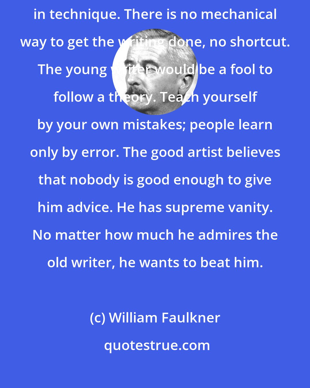 William Faulkner: Let the writer take up surgery or bricklaying if he is interested in technique. There is no mechanical way to get the writing done, no shortcut. The young writer would be a fool to follow a theory. Teach yourself by your own mistakes; people learn only by error. The good artist believes that nobody is good enough to give him advice. He has supreme vanity. No matter how much he admires the old writer, he wants to beat him.