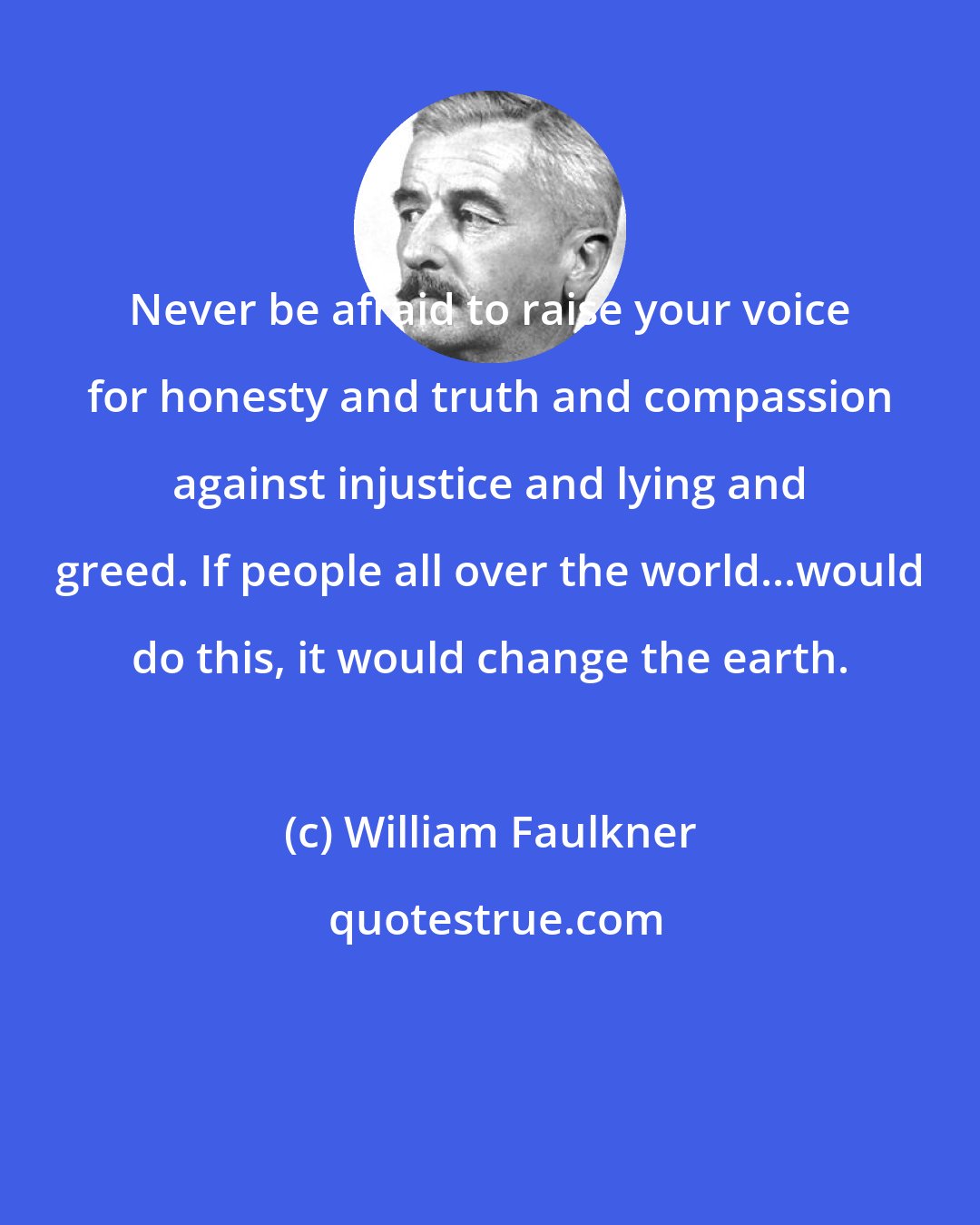 William Faulkner: Never be afraid to raise your voice for honesty and truth and compassion against injustice and lying and greed. If people all over the world...would do this, it would change the earth.