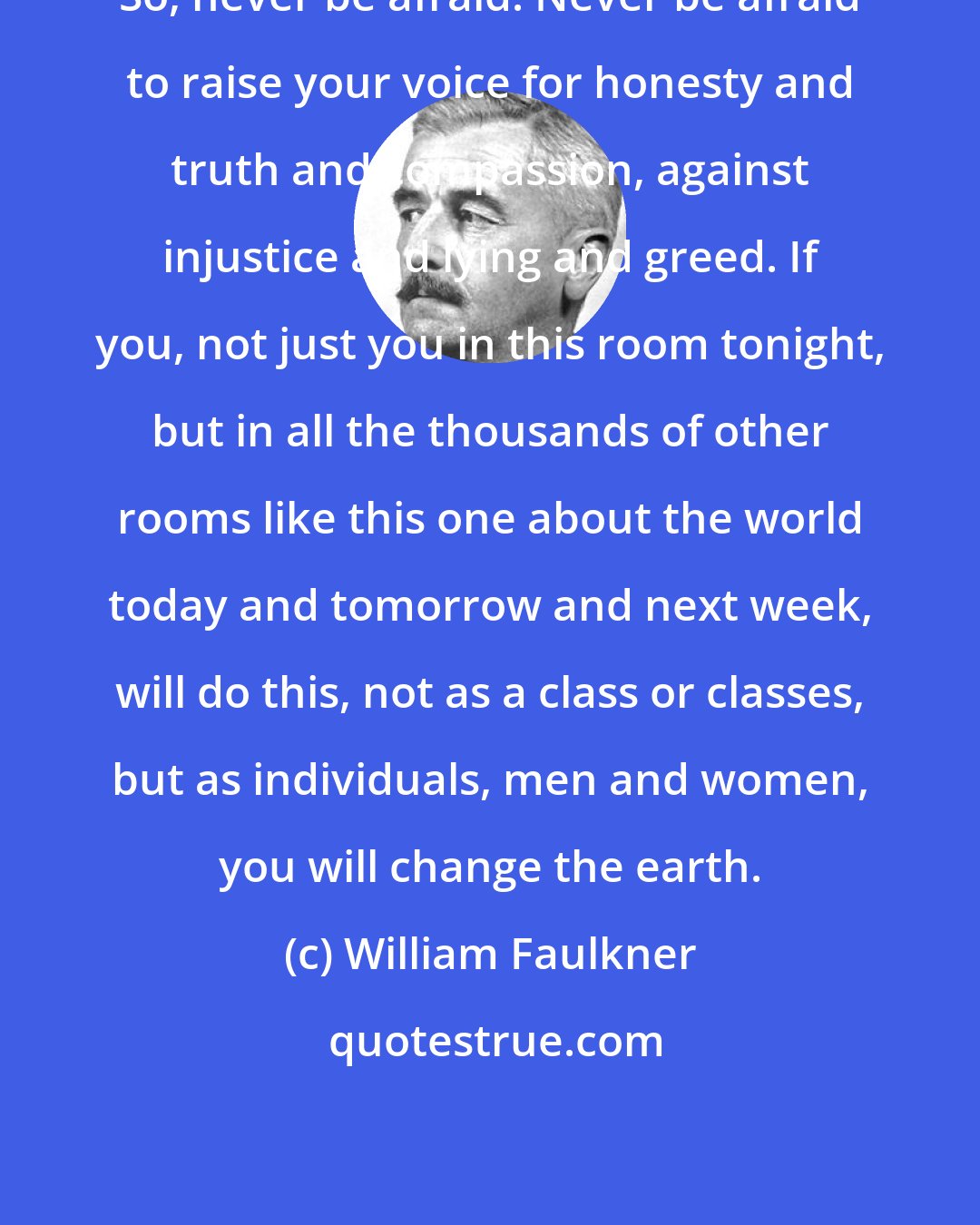 William Faulkner: So, never be afraid. Never be afraid to raise your voice for honesty and truth and compassion, against injustice and lying and greed. If you, not just you in this room tonight, but in all the thousands of other rooms like this one about the world today and tomorrow and next week, will do this, not as a class or classes, but as individuals, men and women, you will change the earth.