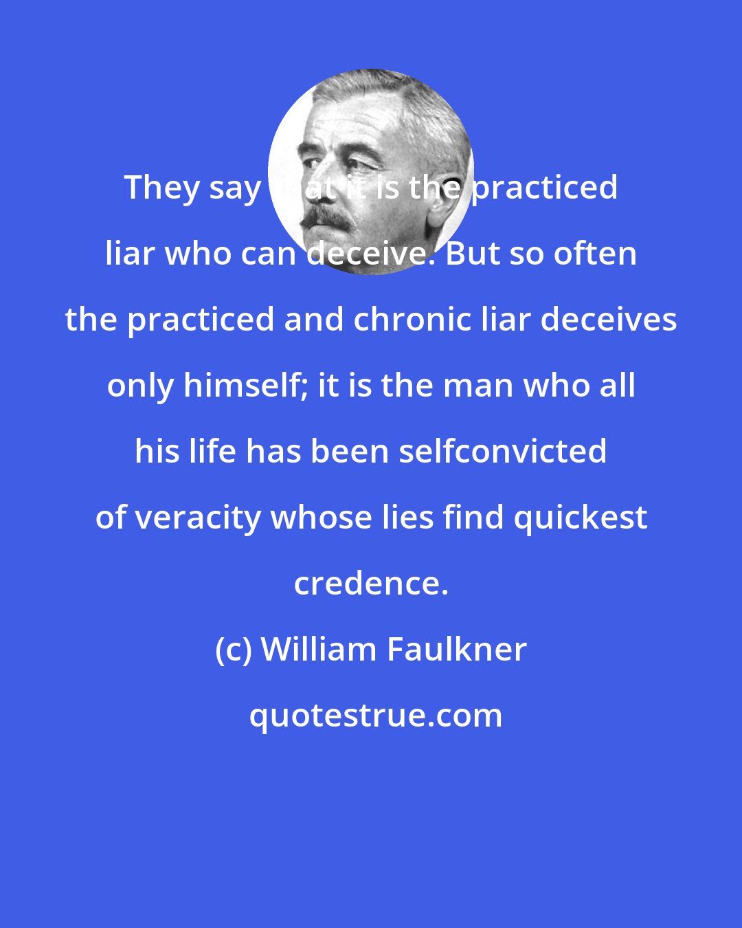 William Faulkner: They say that it is the practiced liar who can deceive. But so often the practiced and chronic liar deceives only himself; it is the man who all his life has been selfconvicted of veracity whose lies find quickest credence.