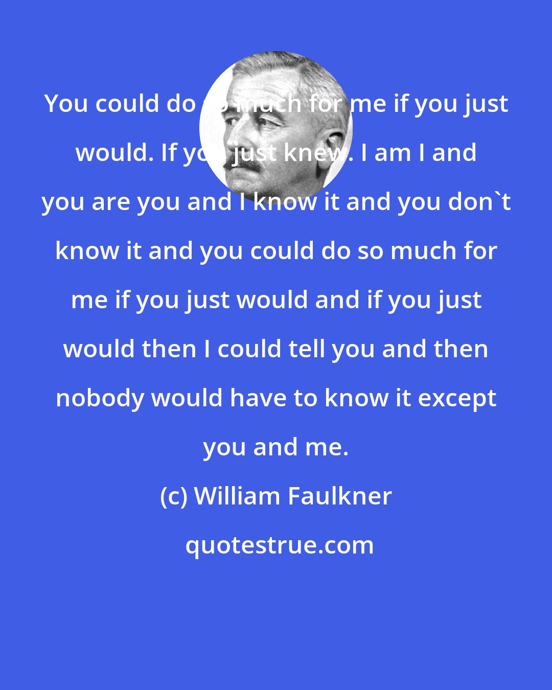 William Faulkner: You could do so much for me if you just would. If you just knew. I am I and you are you and I know it and you don't know it and you could do so much for me if you just would and if you just would then I could tell you and then nobody would have to know it except you and me.