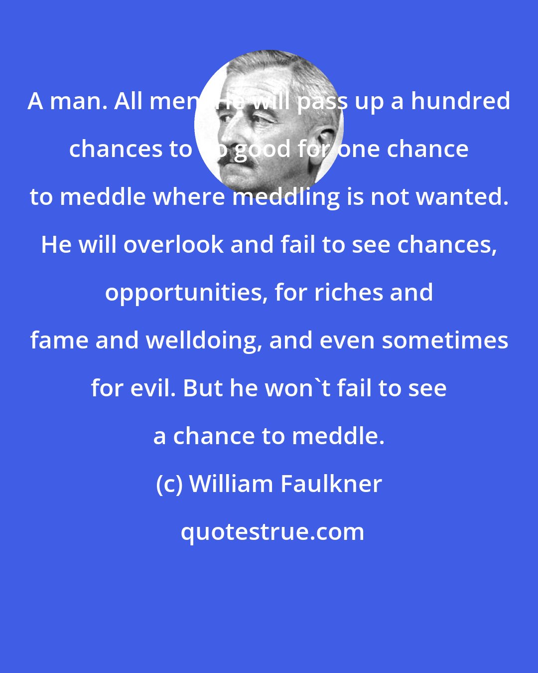 William Faulkner: A man. All men. He will pass up a hundred chances to do good for one chance to meddle where meddling is not wanted. He will overlook and fail to see chances, opportunities, for riches and fame and welldoing, and even sometimes for evil. But he won't fail to see a chance to meddle.