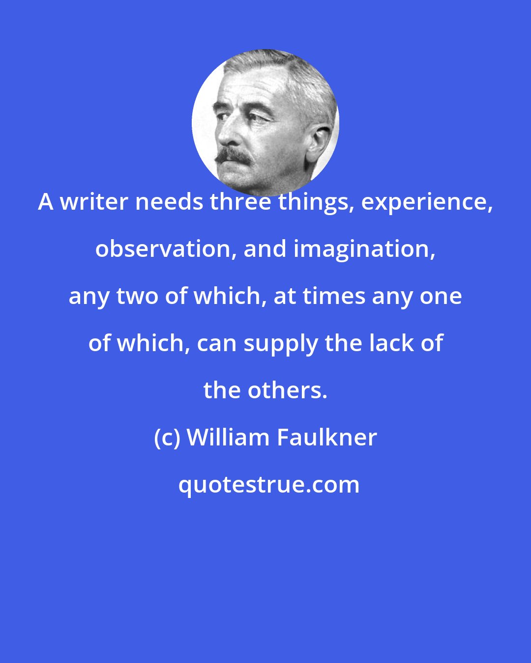 William Faulkner: A writer needs three things, experience, observation, and imagination, any two of which, at times any one of which, can supply the lack of the others.