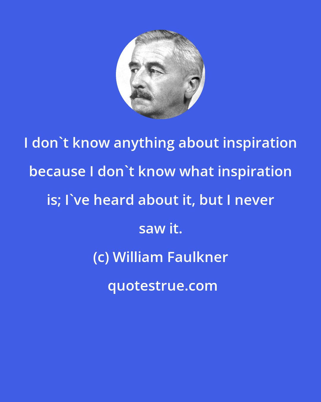 William Faulkner: I don't know anything about inspiration because I don't know what inspiration is; I've heard about it, but I never saw it.