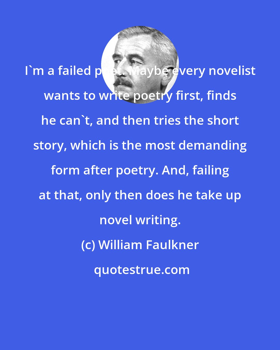 William Faulkner: I'm a failed poet. Maybe every novelist wants to write poetry ﬁrst, ﬁnds he can't, and then tries the short story, which is the most demanding form after poetry. And, failing at that, only then does he take up novel writing.