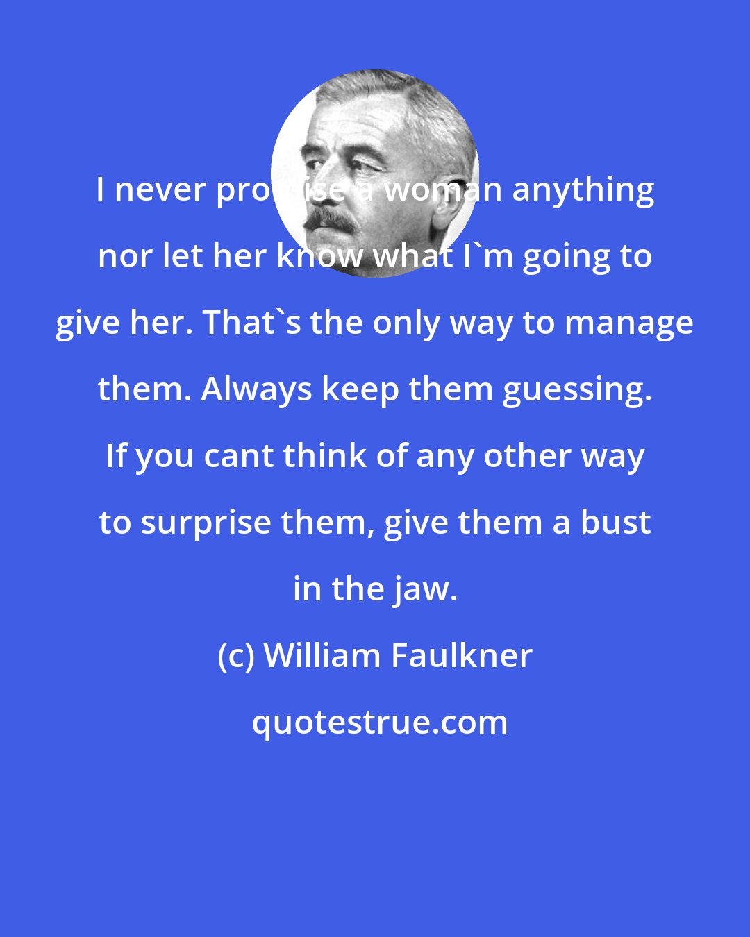 William Faulkner: I never promise a woman anything nor let her know what I'm going to give her. That's the only way to manage them. Always keep them guessing. If you cant think of any other way to surprise them, give them a bust in the jaw.