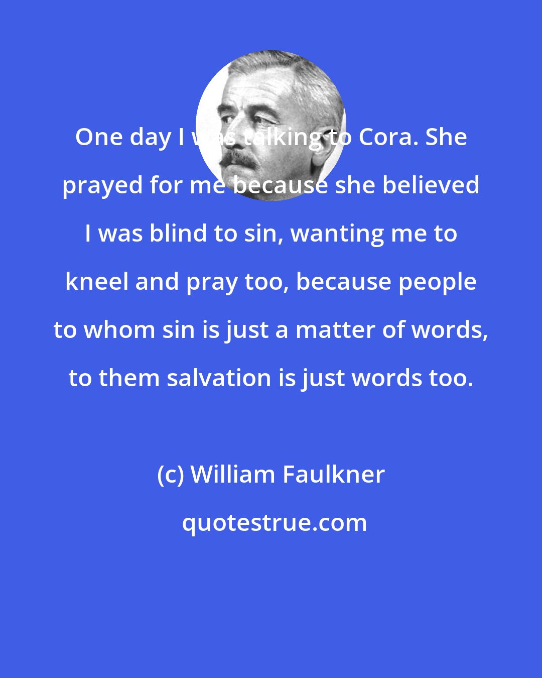 William Faulkner: One day I was talking to Cora. She prayed for me because she believed I was blind to sin, wanting me to kneel and pray too, because people to whom sin is just a matter of words, to them salvation is just words too.