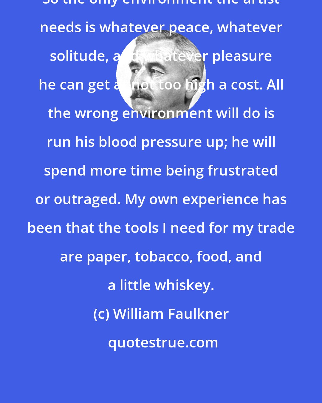 William Faulkner: So the only environment the artist needs is whatever peace, whatever solitude, and whatever pleasure he can get at not too high a cost. All the wrong environment will do is run his blood pressure up; he will spend more time being frustrated or outraged. My own experience has been that the tools I need for my trade are paper, tobacco, food, and a little whiskey.