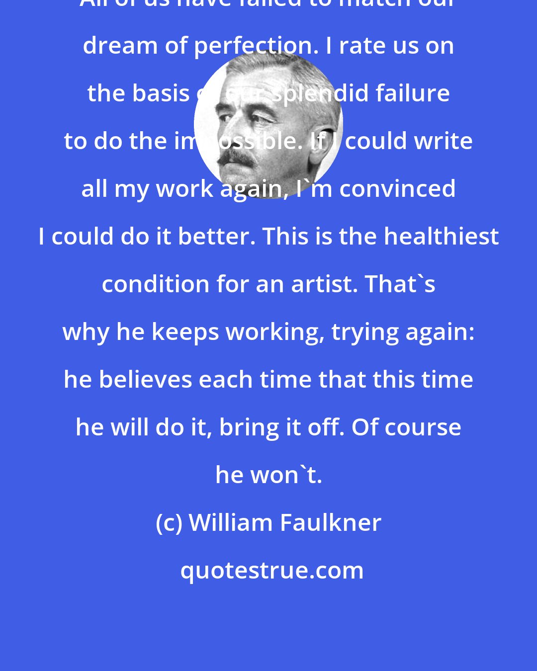 William Faulkner: All of us have failed to match our dream of perfection. I rate us on the basis of our splendid failure to do the impossible. If I could write all my work again, I'm convinced I could do it better. This is the healthiest condition for an artist. That's why he keeps working, trying again: he believes each time that this time he will do it, bring it off. Of course he won't.