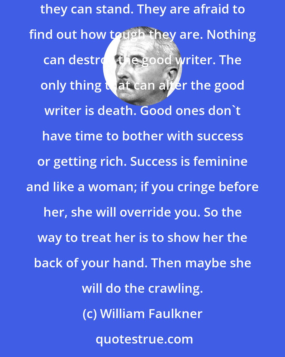 William Faulkner: Good art can come out of thieves, bootleggers, or horse swipes. People really are afraid to find out just how much hardship and poverty they can stand. They are afraid to find out how tough they are. Nothing can destroy the good writer. The only thing that can alter the good writer is death. Good ones don't have time to bother with success or getting rich. Success is feminine and like a woman; if you cringe before her, she will override you. So the way to treat her is to show her the back of your hand. Then maybe she will do the crawling.