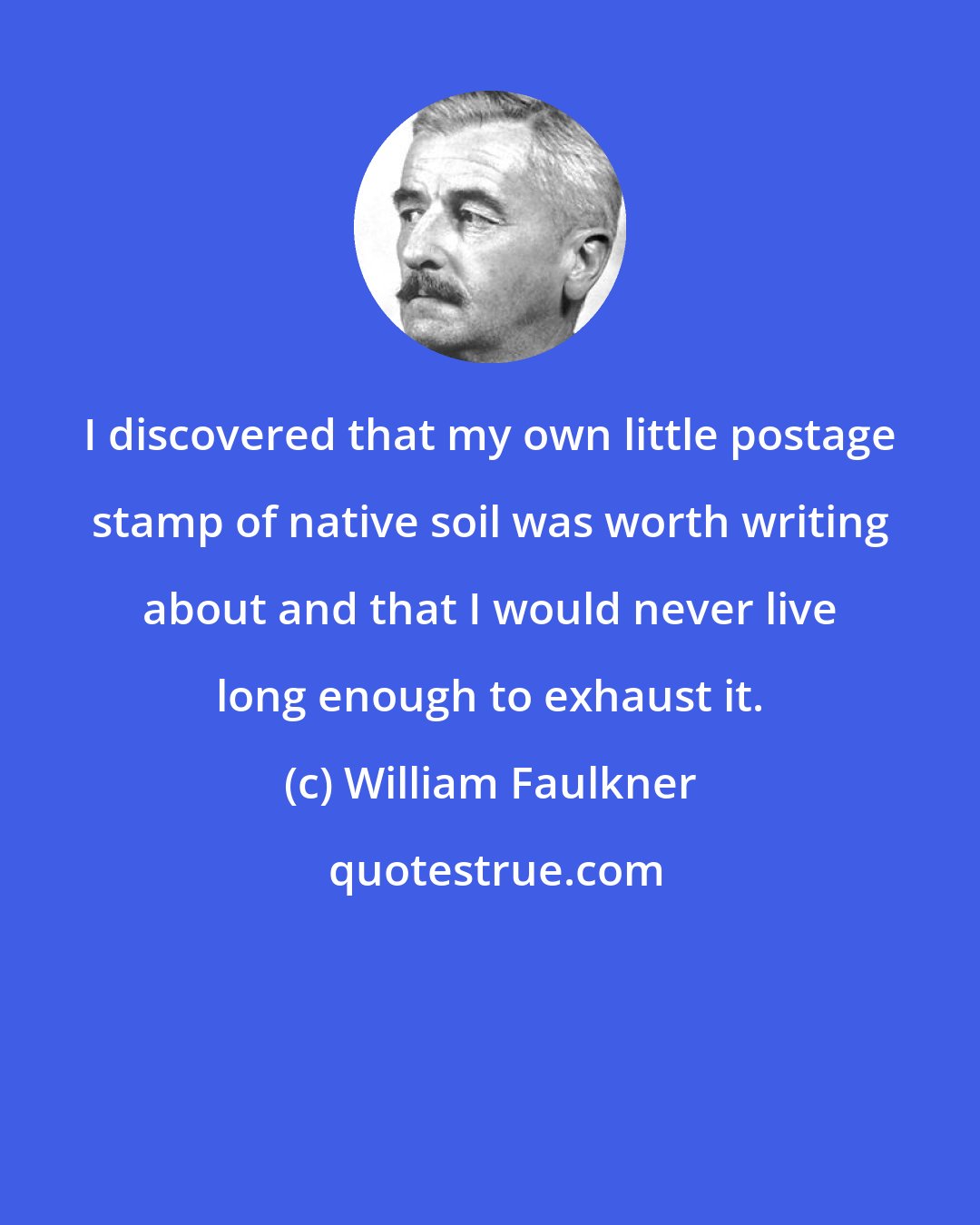 William Faulkner: I discovered that my own little postage stamp of native soil was worth writing about and that I would never live long enough to exhaust it.