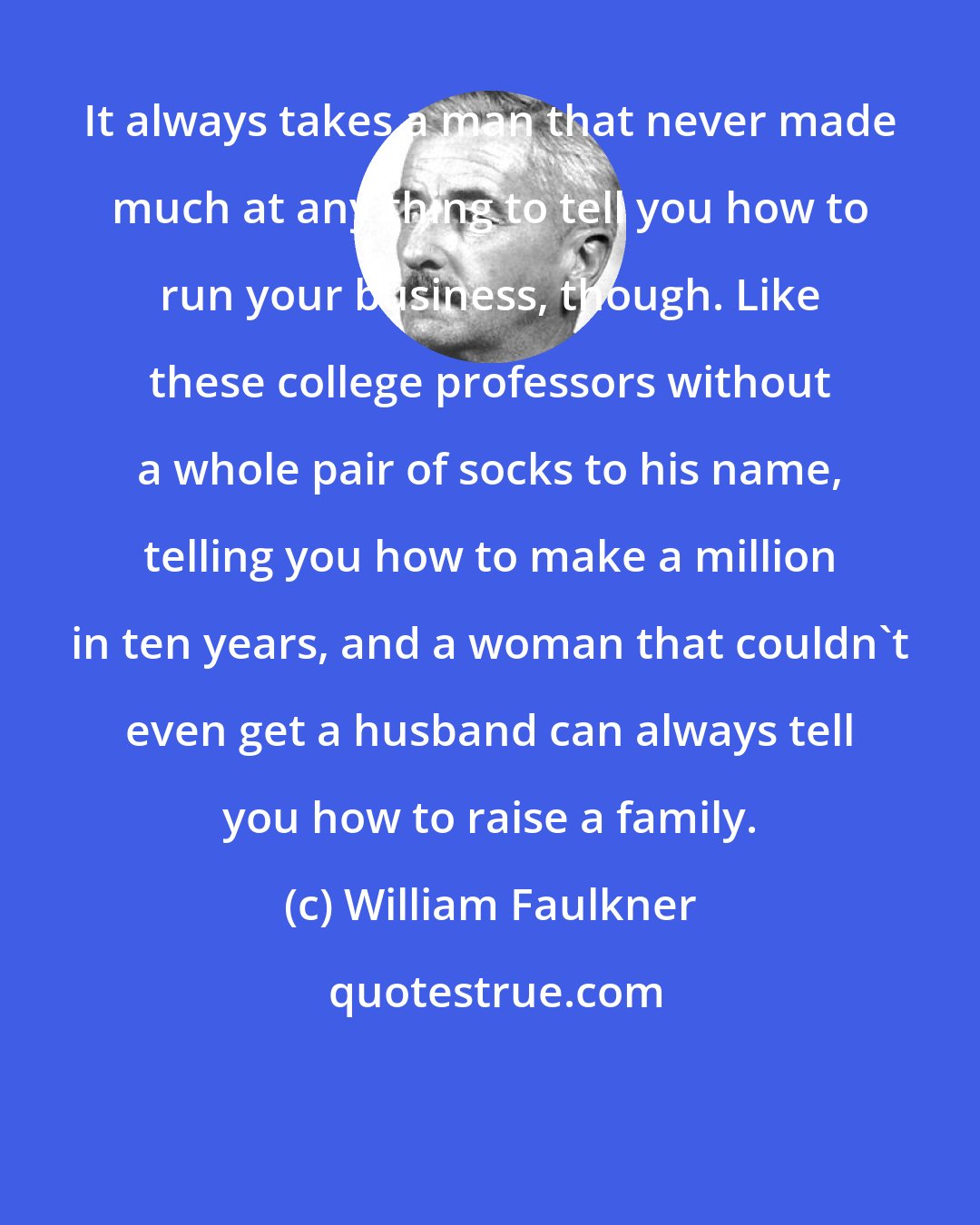 William Faulkner: It always takes a man that never made much at any thing to tell you how to run your business, though. Like these college professors without a whole pair of socks to his name, telling you how to make a million in ten years, and a woman that couldn't even get a husband can always tell you how to raise a family.