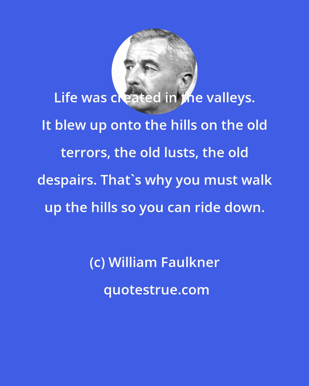 William Faulkner: Life was created in the valleys. It blew up onto the hills on the old terrors, the old lusts, the old despairs. That's why you must walk up the hills so you can ride down.