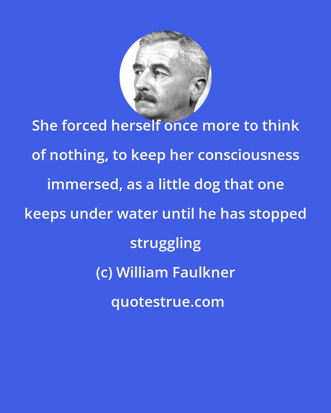 William Faulkner: She forced herself once more to think of nothing, to keep her consciousness immersed, as a little dog that one keeps under water until he has stopped struggling