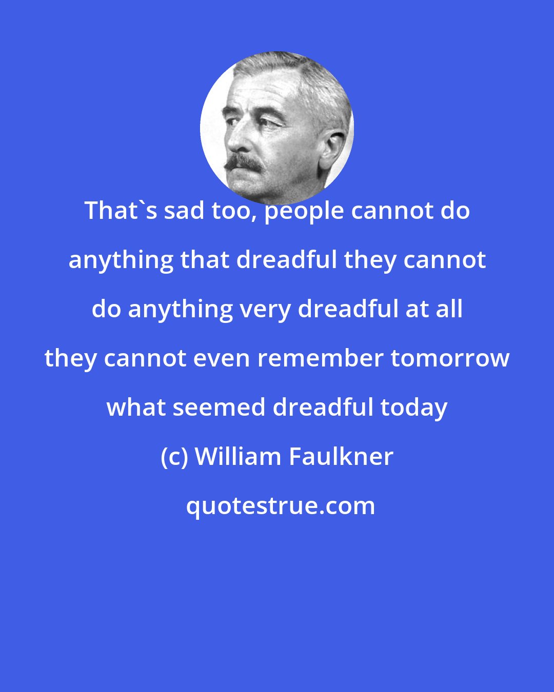 William Faulkner: That's sad too, people cannot do anything that dreadful they cannot do anything very dreadful at all they cannot even remember tomorrow what seemed dreadful today