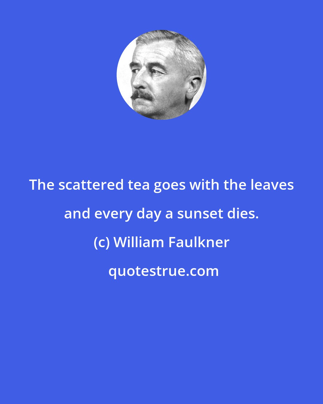 William Faulkner: The scattered tea goes with the leaves and every day a sunset dies.