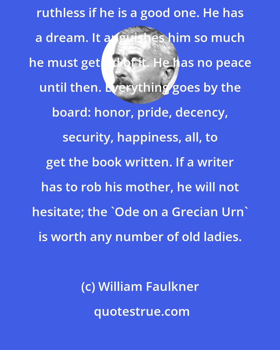 William Faulkner: The writer's only responsibility is to his art. He will be completely ruthless if he is a good one. He has a dream. It anguishes him so much he must get rid of it. He has no peace until then. Everything goes by the board: honor, pride, decency, security, happiness, all, to get the book written. If a writer has to rob his mother, he will not hesitate; the 'Ode on a Grecian Urn' is worth any number of old ladies.