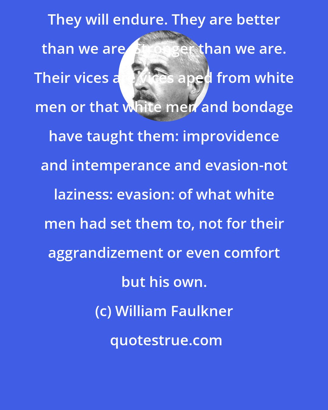 William Faulkner: They will endure. They are better than we are. Stronger than we are. Their vices are vices aped from white men or that white men and bondage have taught them: improvidence and intemperance and evasion-not laziness: evasion: of what white men had set them to, not for their aggrandizement or even comfort but his own.