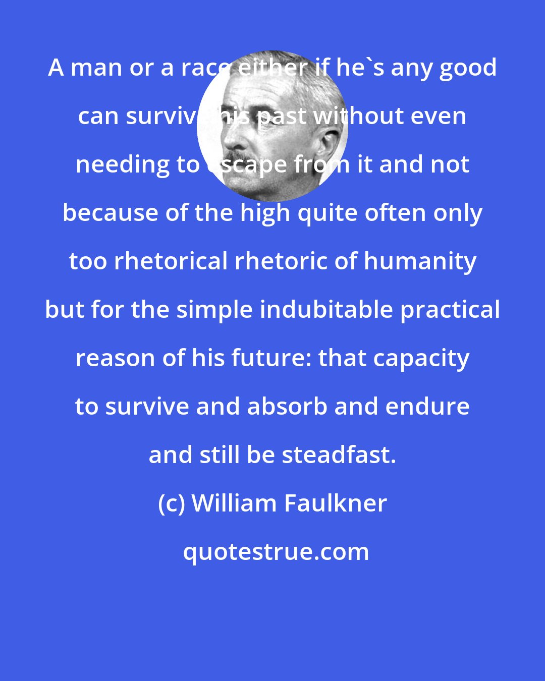 William Faulkner: A man or a race either if he's any good can survive his past without even needing to escape from it and not because of the high quite often only too rhetorical rhetoric of humanity but for the simple indubitable practical reason of his future: that capacity to survive and absorb and endure and still be steadfast.