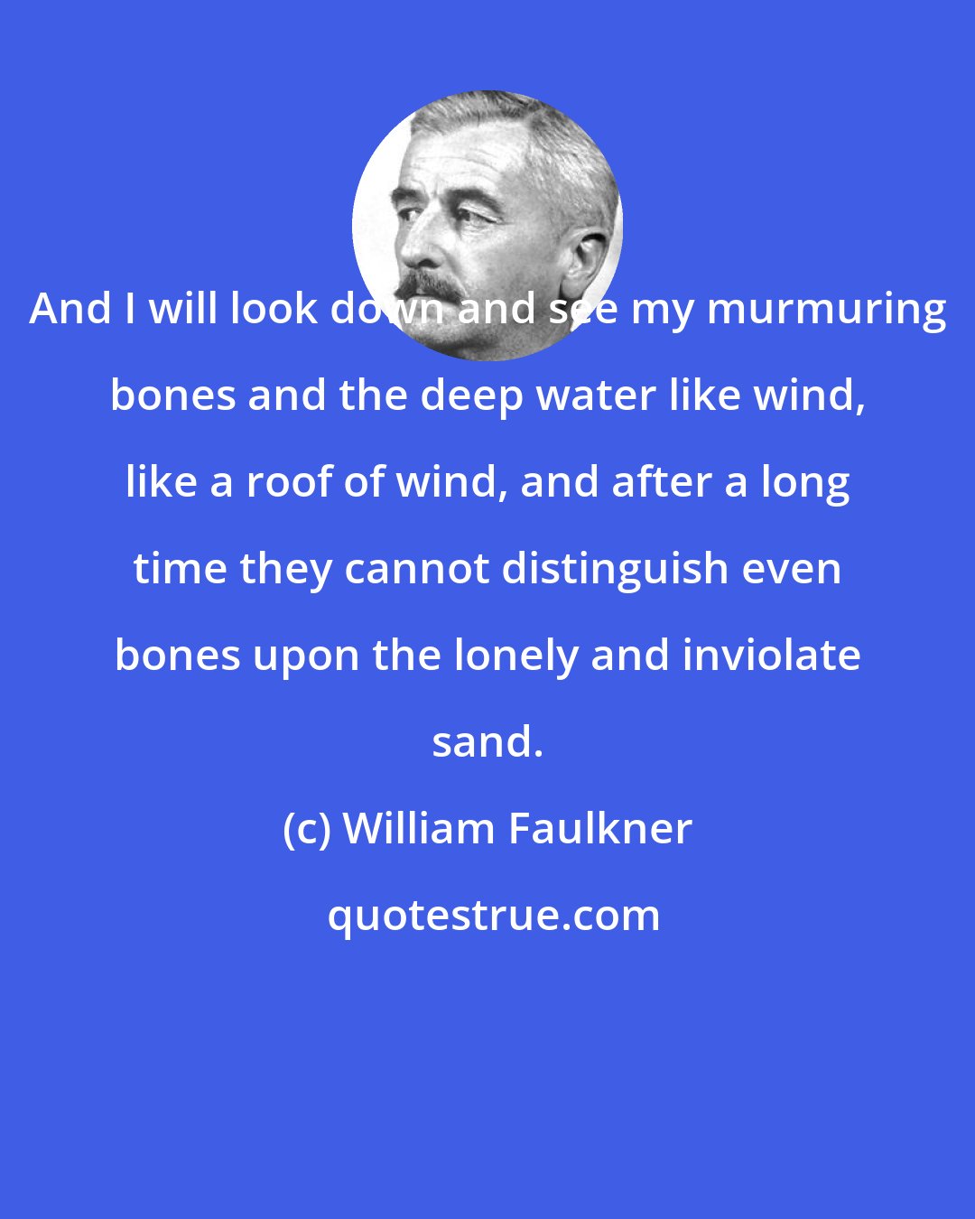 William Faulkner: And I will look down and see my murmuring bones and the deep water like wind, like a roof of wind, and after a long time they cannot distinguish even bones upon the lonely and inviolate sand.
