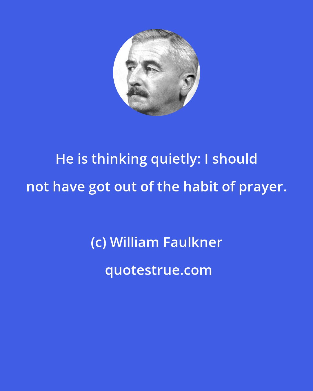 William Faulkner: He is thinking quietly: I should not have got out of the habit of prayer.