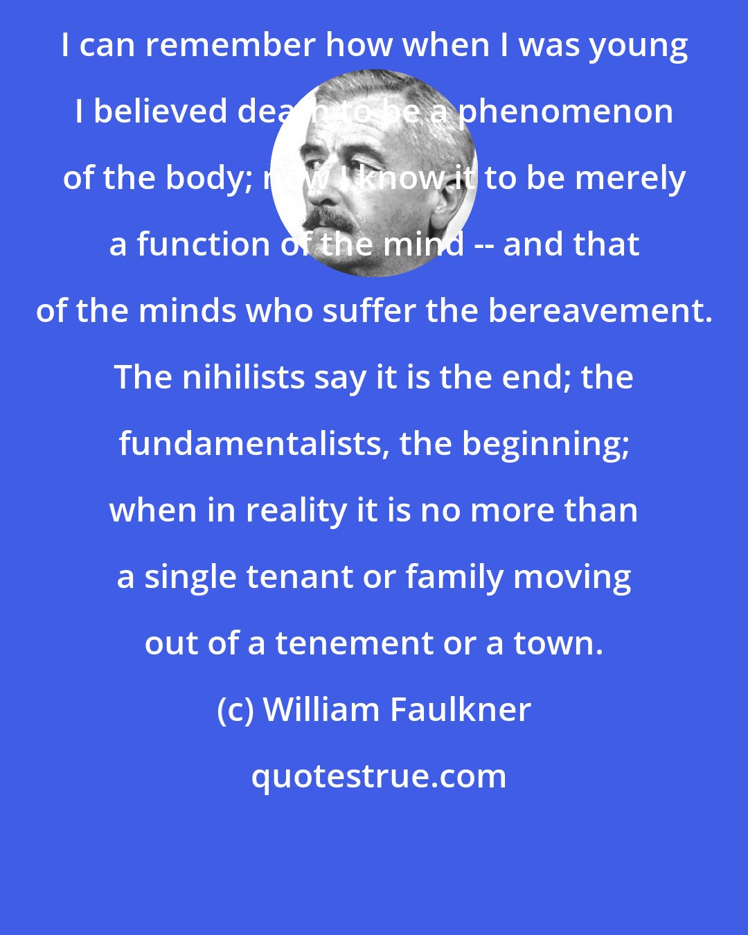 William Faulkner: I can remember how when I was young I believed death to be a phenomenon of the body; now I know it to be merely a function of the mind -- and that of the minds who suffer the bereavement. The nihilists say it is the end; the fundamentalists, the beginning; when in reality it is no more than a single tenant or family moving out of a tenement or a town.