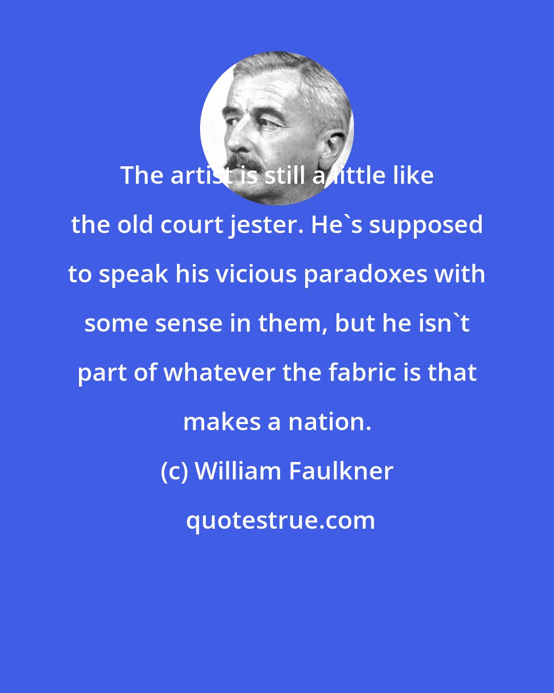 William Faulkner: The artist is still a little like the old court jester. He's supposed to speak his vicious paradoxes with some sense in them, but he isn't part of whatever the fabric is that makes a nation.