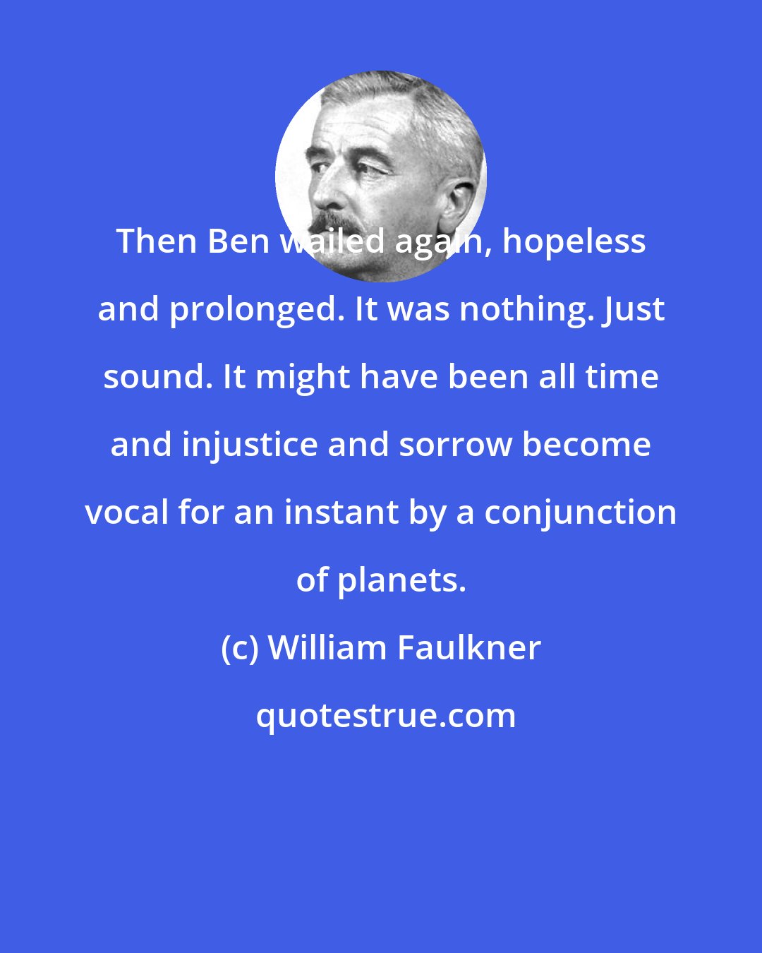 William Faulkner: Then Ben wailed again, hopeless and prolonged. It was nothing. Just sound. It might have been all time and injustice and sorrow become vocal for an instant by a conjunction of planets.